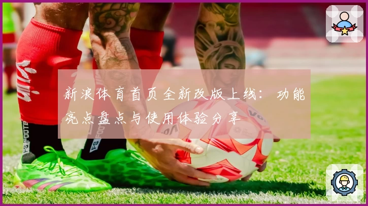 新浪体育首页全新改版上线:功能亮点盘点与使用体验分享