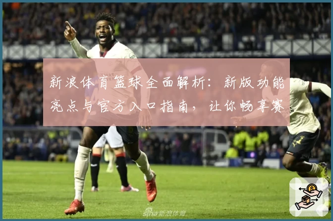 新浪体育篮球全面解析：新版功能亮点与官方入口指南，让你畅享赛事精彩