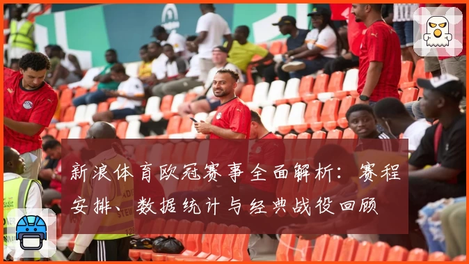 新浪体育欧冠赛事全面解析：赛程安排、数据统计与经典战役回顾