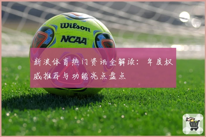 新浪体育热门资讯全解读：年度权威推荐与功能亮点盘点