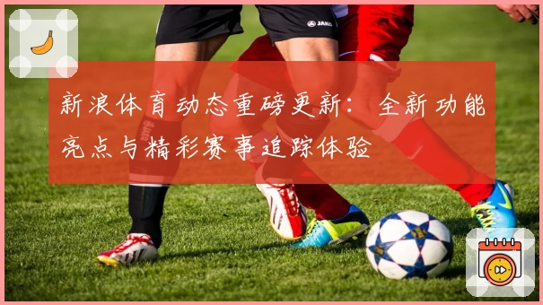 新浪体育动态重磅更新：全新功能亮点与精彩赛事追踪体验