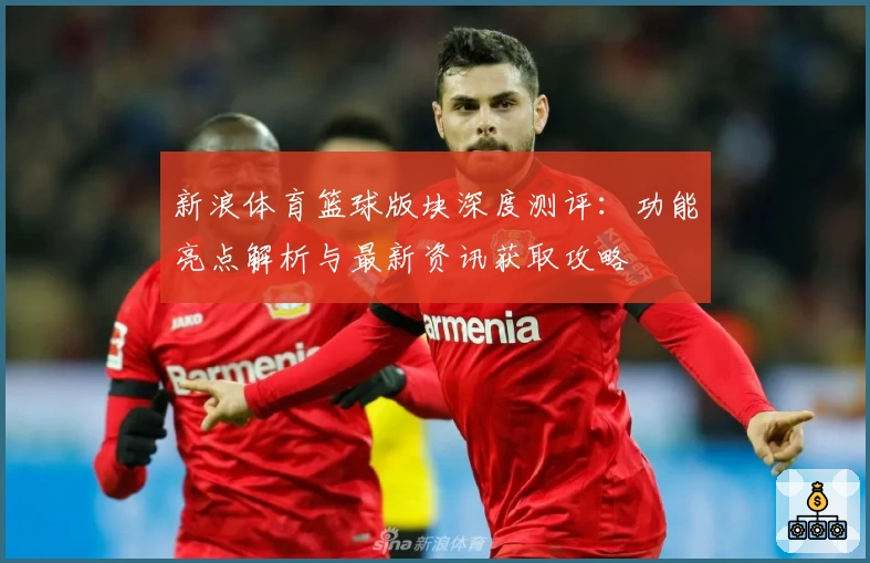 新浪体育篮球版块深度测评：功能亮点解析与最新资讯获取攻略