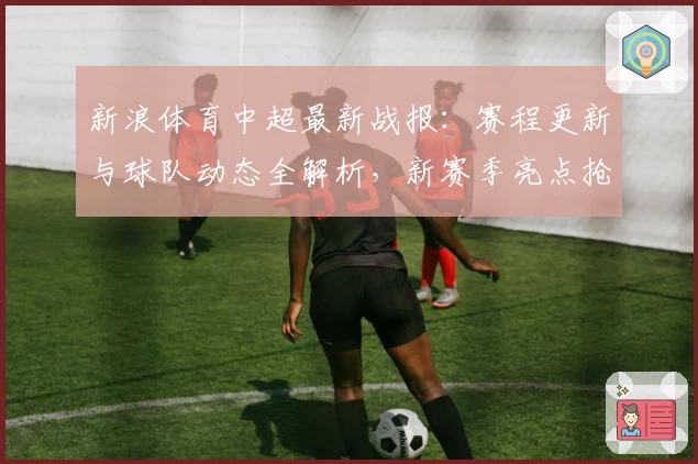 新浪体育中超最新战报：赛程更新与球队动态全解析，新赛季亮点抢先了解