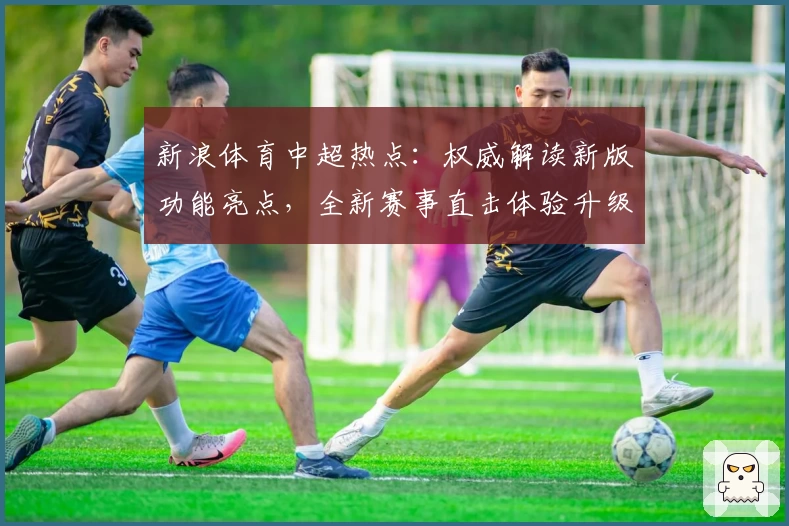 新浪体育中超热点：权威解读新版功能亮点，全新赛事直击体验升级