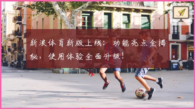 新浪体育新版上线：功能亮点全揭秘，使用体验全面升级！