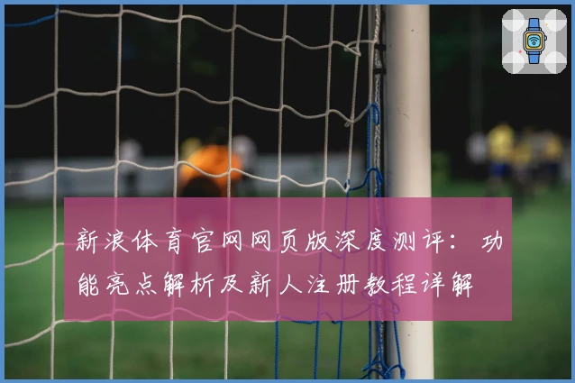 新浪体育官网网页版深度测评：功能亮点解析及新人注册教程详解