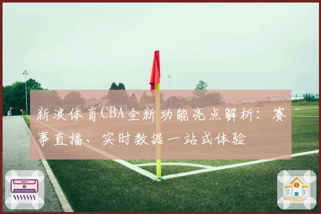 新浪体育CBA全新功能亮点解析：赛事直播、实时数据一站式体验