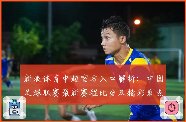 新浪体育中超官方入口解析:中国足球联赛最新赛程比分及精彩看点全掌握