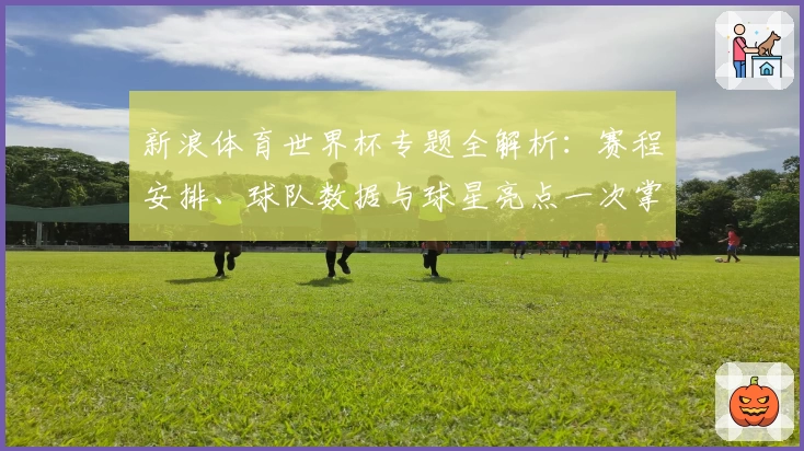 新浪体育世界杯专题全解析：赛程安排、球队数据与球星亮点一次掌握