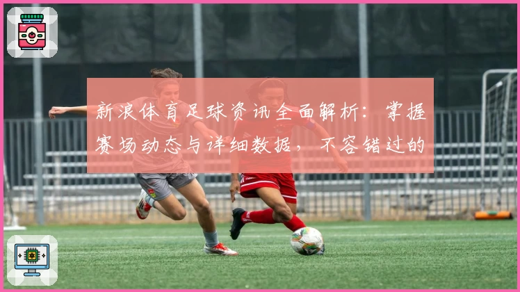 新浪体育足球资讯全面解析:掌握赛场动态与详细数据,不容错过的球迷必备平台