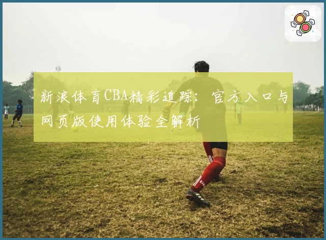 新浪体育CBA精彩追踪：官方入口与网页版使用体验全解析