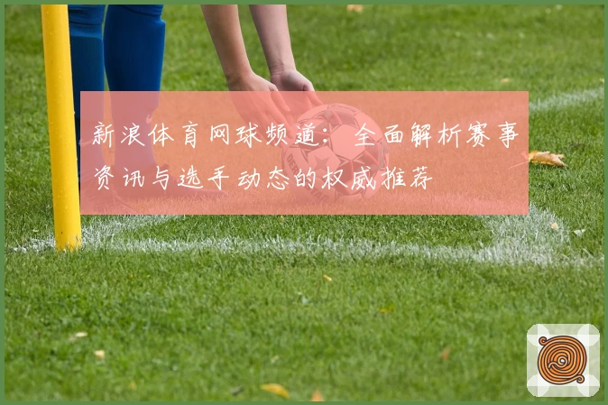 新浪体育网球频道：全面解析赛事资讯与选手动态的权威推荐