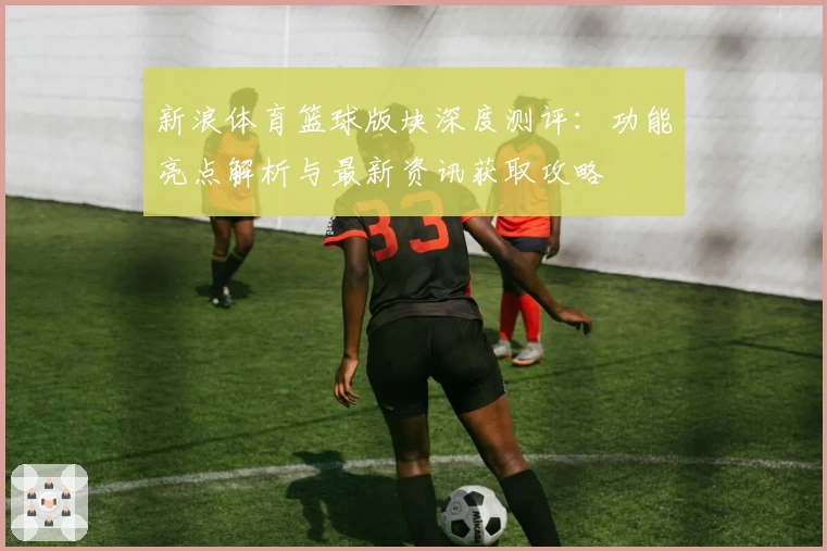 新浪体育篮球版块深度测评:功能亮点解析与最新资讯获取攻略