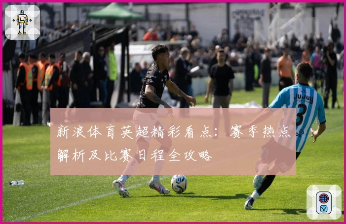 新浪体育英超精彩看点：赛季热点解析及比赛日程全攻略