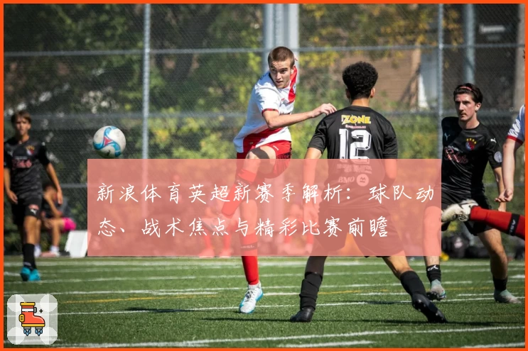 新浪体育英超新赛季解析：球队动态、战术焦点与精彩比赛前瞻