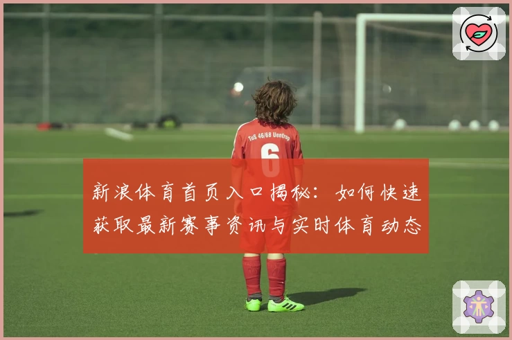 新浪体育首页入口揭秘:如何快速获取最新赛事资讯与实时体育动态