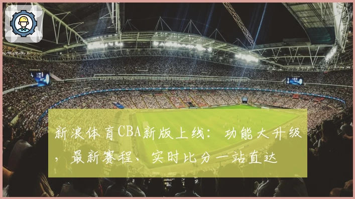新浪体育CBA新版上线：功能大升级，最新赛程、实时比分一站直达