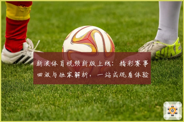 新浪体育视频新版上线：精彩赛事回放与独家解析，一站式观看体验