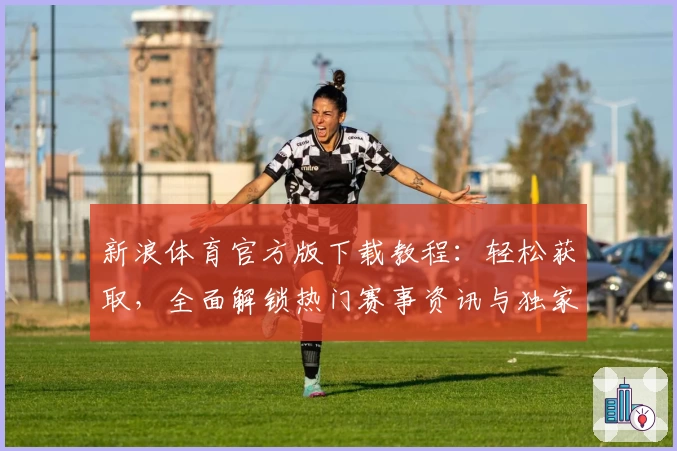 新浪体育官方版下载教程：轻松获取，全面解锁热门赛事资讯与独家内容