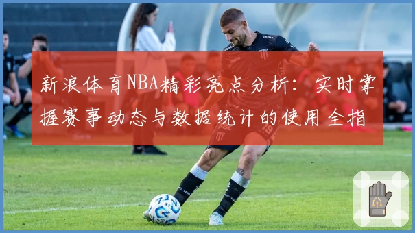 新浪体育NBA精彩亮点分析：实时掌握赛事动态与数据统计的使用全指南