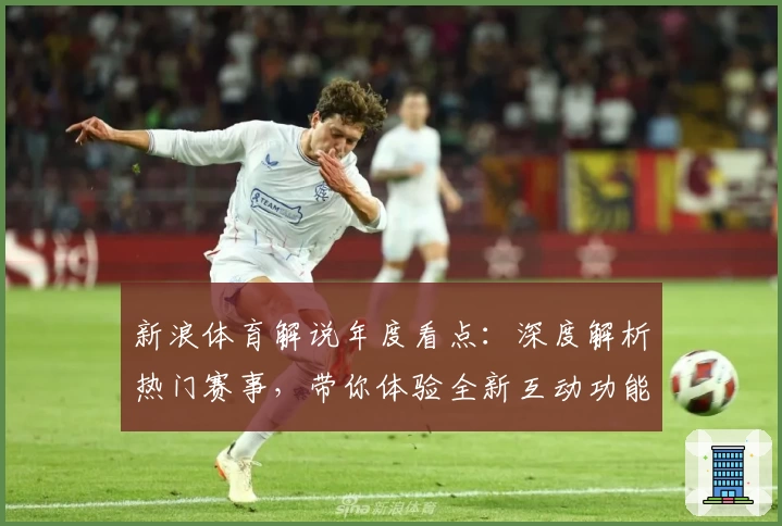 新浪体育解说年度看点：深度解析热门赛事，带你体验全新互动功能与精彩评论